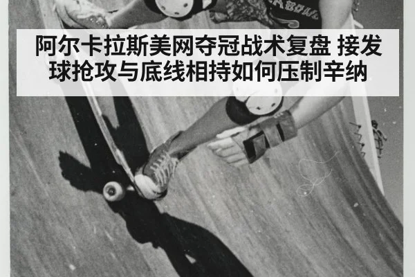 阿尔卡拉斯美网夺冠战术复盘 接发球抢攻与底线相持如何压制辛纳